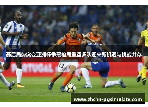 赛后局势突变亚洲杯争冠格局重塑多队迎来新机遇与挑战并存