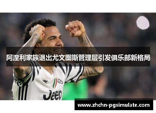 阿涅利家族退出尤文图斯管理层引发俱乐部新格局 阿涅利家族退出尤文图斯管理层引发俱乐部新格局